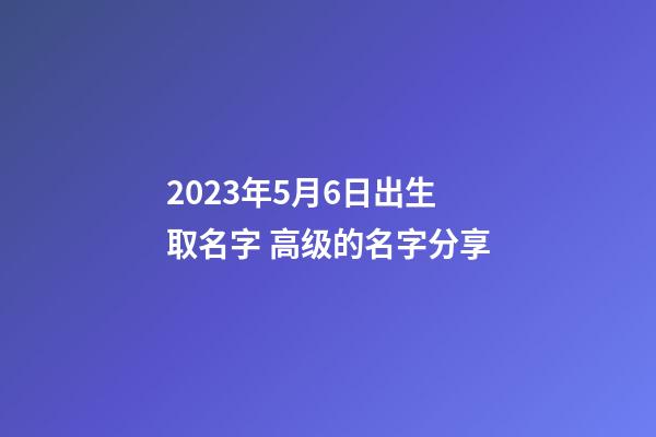 2023年5月6日出生取名字 高级的名字分享